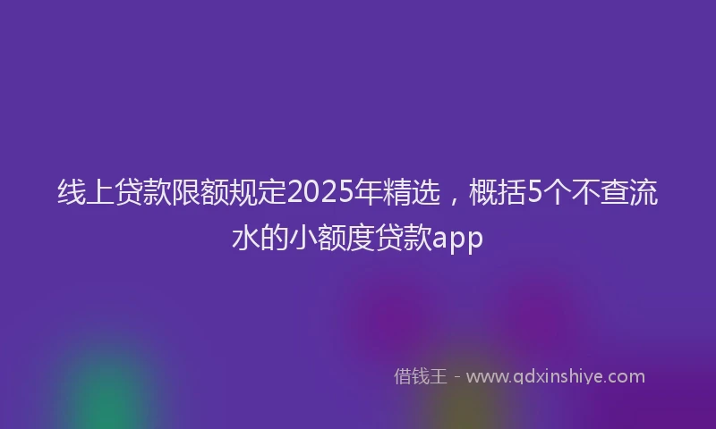 线上贷款限额规定2025年精选，概括5个不查流水的小额度贷款app