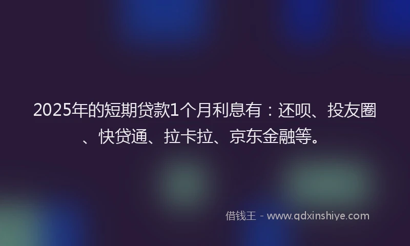 2025年的短期贷款1个月利息有：还呗、投友圈、快贷通、拉卡拉、京东金融等。