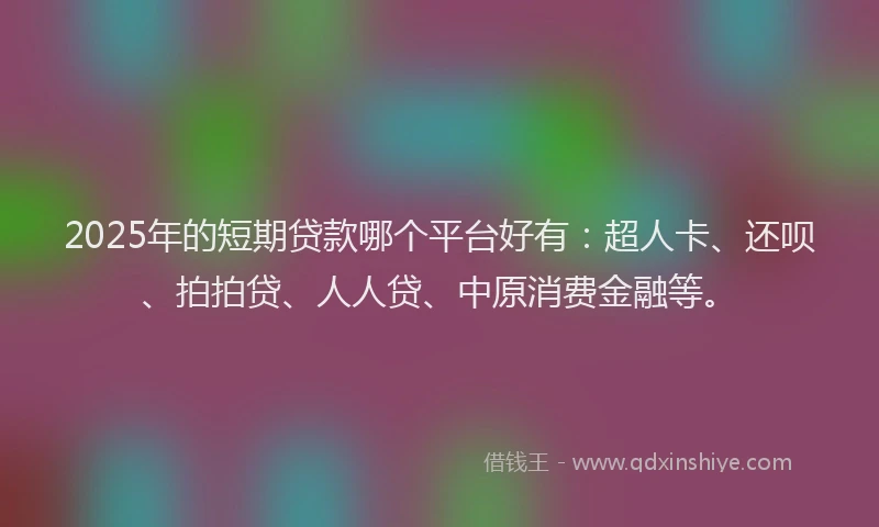 2025年的短期贷款哪个平台好有：超人卡、还呗、拍拍贷、人人贷、中原消费金融等。