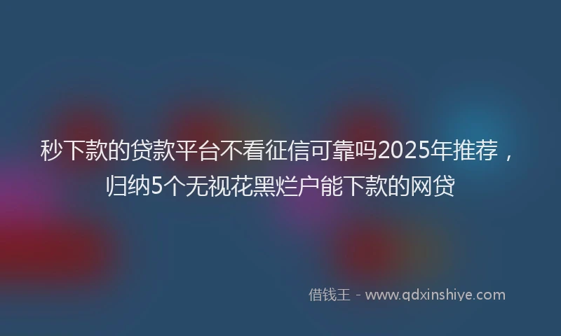 秒下款的贷款平台不看征信可靠吗2025年推荐，归纳5个无视花黑烂户能下款的网贷
