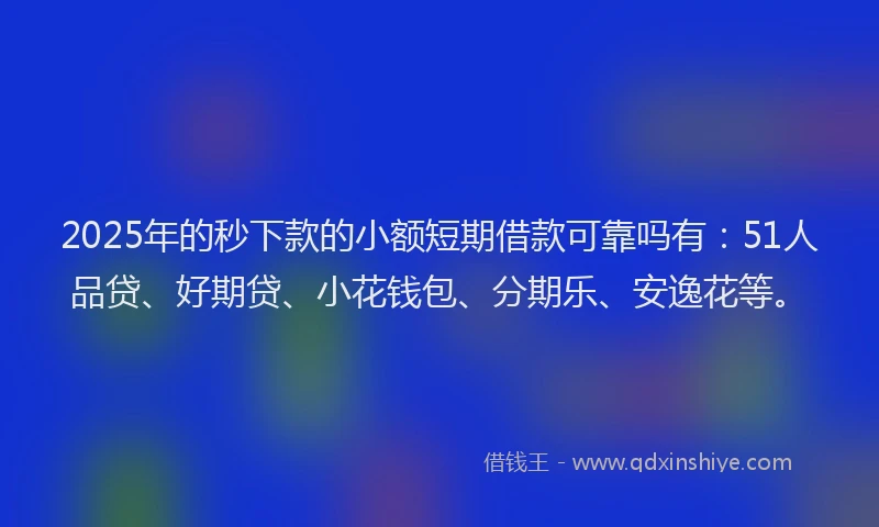 2025年的秒下款的小额短期借款可靠吗有：51人品贷、好期贷、小花钱包、分期乐、安逸花等。
