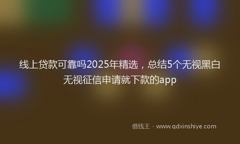 线上贷款可靠吗2025年精选,总结5个无视黑白无视征信申请就下款的app