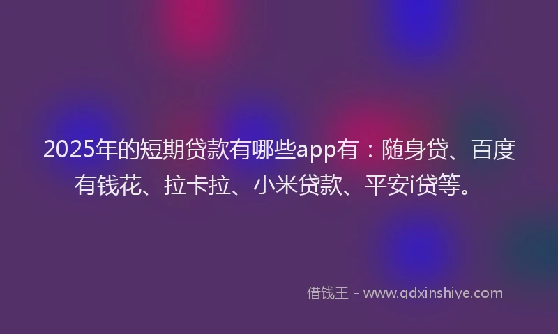 2025年的短期贷款有哪些app有：随身贷、百度有钱花、拉卡拉、小米贷款、平安i贷等。