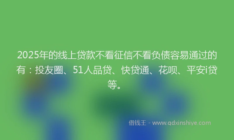 2025年的线上贷款不看征信不看负债容易通过的有：投友圈、51人品贷、快贷通、花呗、平安i贷等。