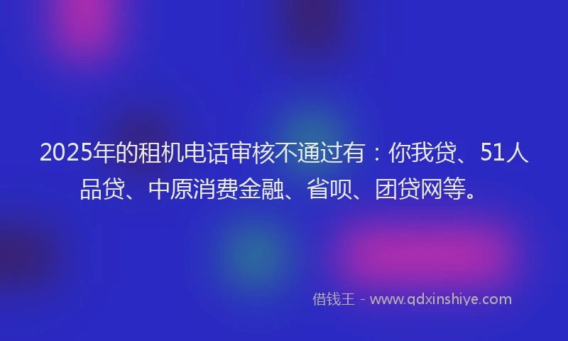 2025年的租机电话审核不通过有：你我贷、51人品贷、中原消费金融、省呗、团贷网等。