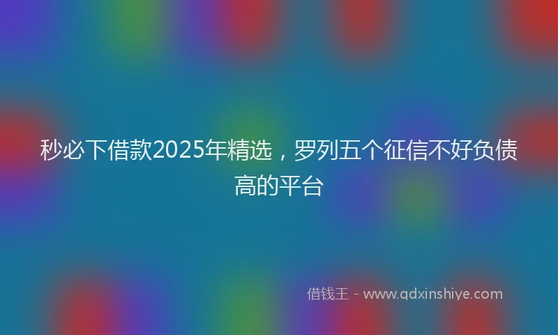 秒必下借款2025年精选，罗列五个征信不好负债高的平台