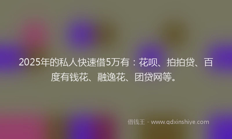 2025年的私人快速借5万有：花呗、拍拍贷、百度有钱花、融逸花、团贷网等。