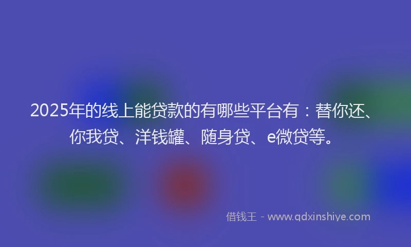 2025年的线上能贷款的有哪些平台有：替你还、你我贷、洋钱罐、随身贷、e微贷等。