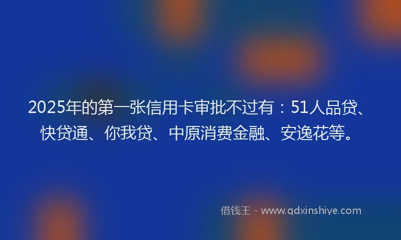 2025年的第一张信用卡审批不过有：51人品贷、快贷通、你我贷、中原消费金融、安逸花等。