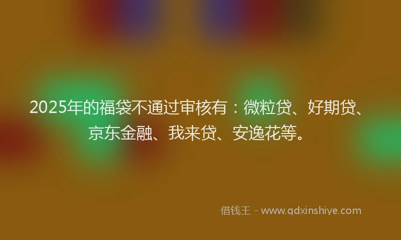 2025年的福袋不通过审核有：微粒贷、好期贷、京东金融、我来贷、安逸花等。