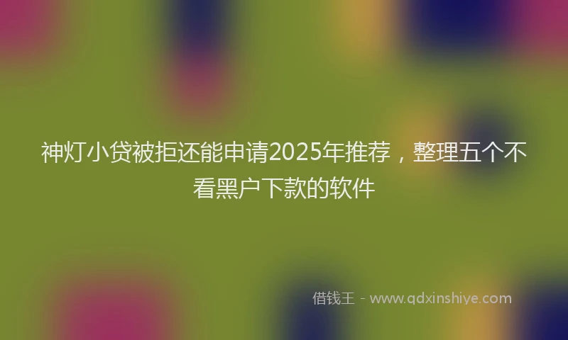 神灯小贷被拒还能申请2025年推荐，整理五个不看黑户下款的软件