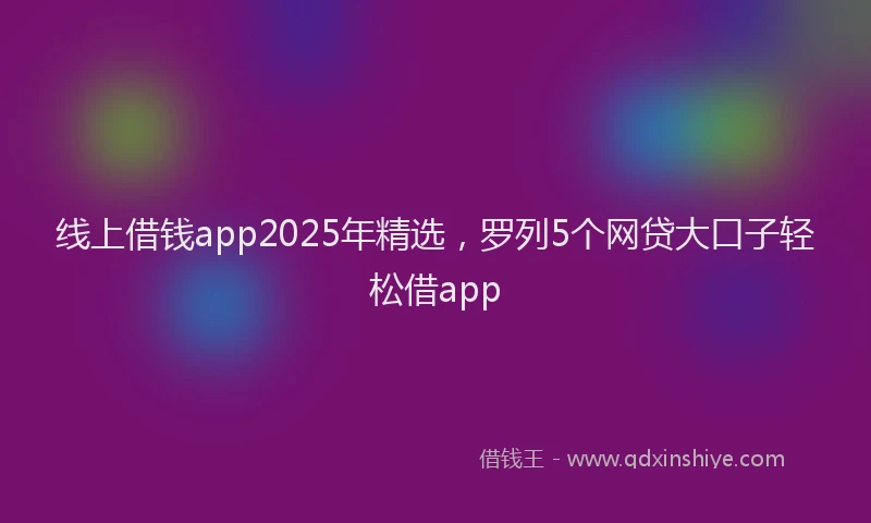 线上借钱app2025年精选，罗列5个网贷大口子轻松借app
