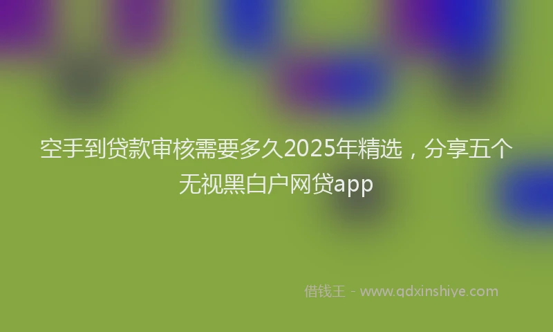 空手到贷款审核需要多久2025年精选，分享五个无视黑白户网贷app