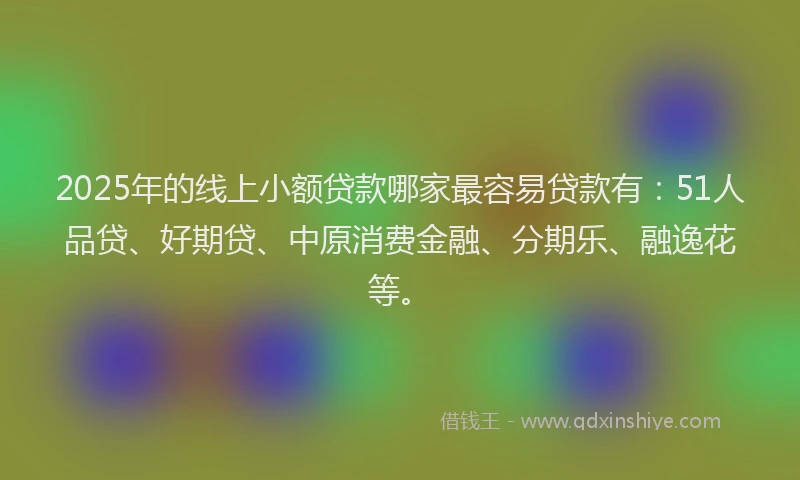 2025年的线上小额贷款哪家最容易贷款有：51人品贷、好期贷、中原消费金融、分期乐、融逸花等。