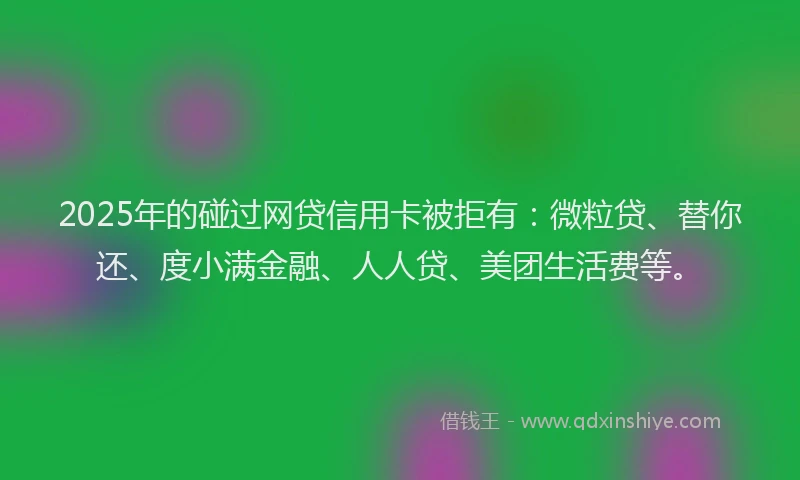 2025年的碰过网贷信用卡被拒有：微粒贷、替你还、度小满金融、人人贷、美团生活费等。