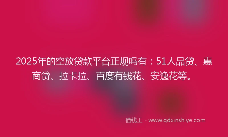 2025年的空放贷款平台正规吗有：51人品贷、惠商贷、拉卡拉、百度有钱花、安逸花等。