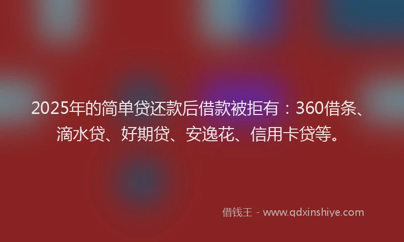 2025年的简单贷还款后借款被拒有：360借条、滴水贷、好期贷、安逸花、信用卡贷等。