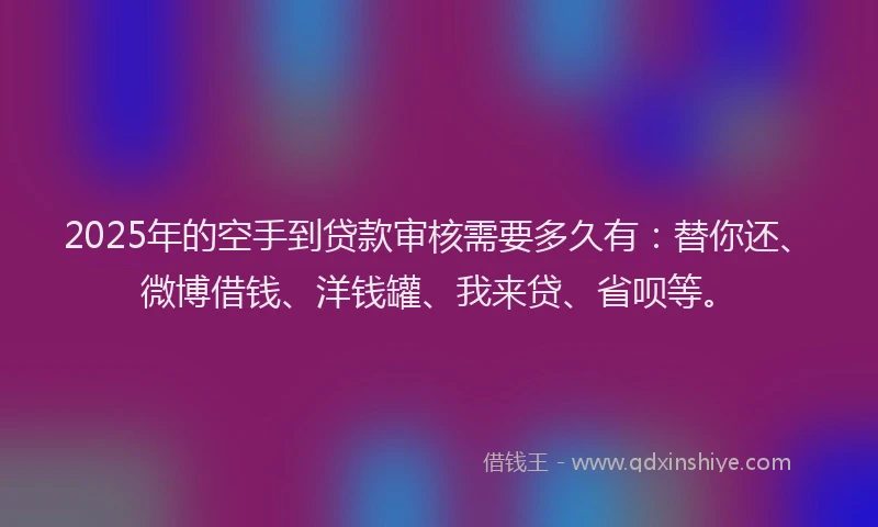 2025年的空手到贷款审核需要多久有：替你还、微博借钱、洋钱罐、我来贷、省呗等。