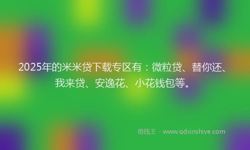 2025年的米米贷下载专区有：微粒贷、替你还、我来贷、安逸花、小花钱包等。
