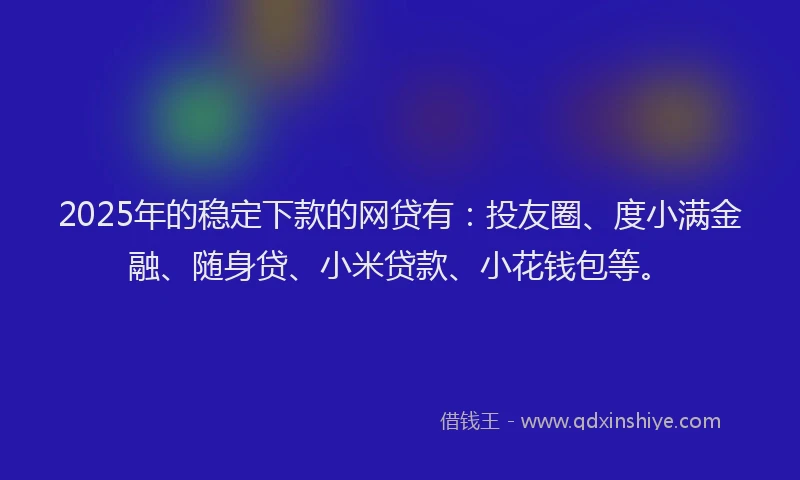 2025年的稳定下款的网贷有：投友圈、度小满金融、随身贷、小米贷款、小花钱包等。