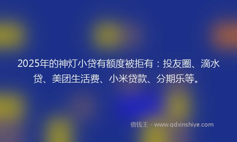 2025年的神灯小贷有额度被拒有：投友圈、滴水贷、美团生活费、小米贷款、分期乐等。