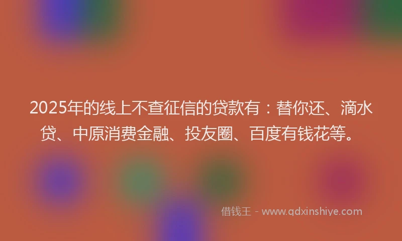 2025年的线上不查征信的贷款有：替你还、滴水贷、中原消费金融、投友圈、百度有钱花等。