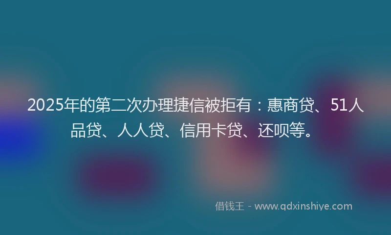2025年的第二次办理捷信被拒有：惠商贷、51人品贷、人人贷、信用卡贷、还呗等。