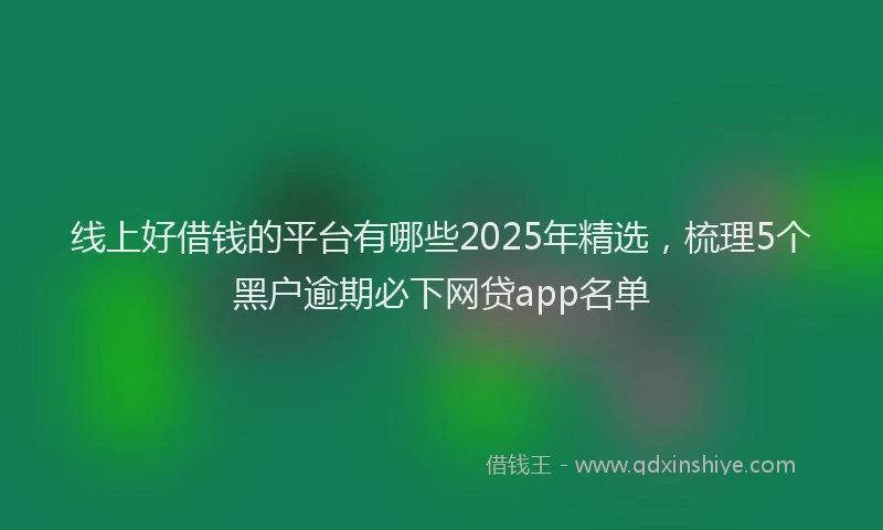 线上好借钱的平台有哪些2025年精选，梳理5个黑户逾期必下网贷app名单
