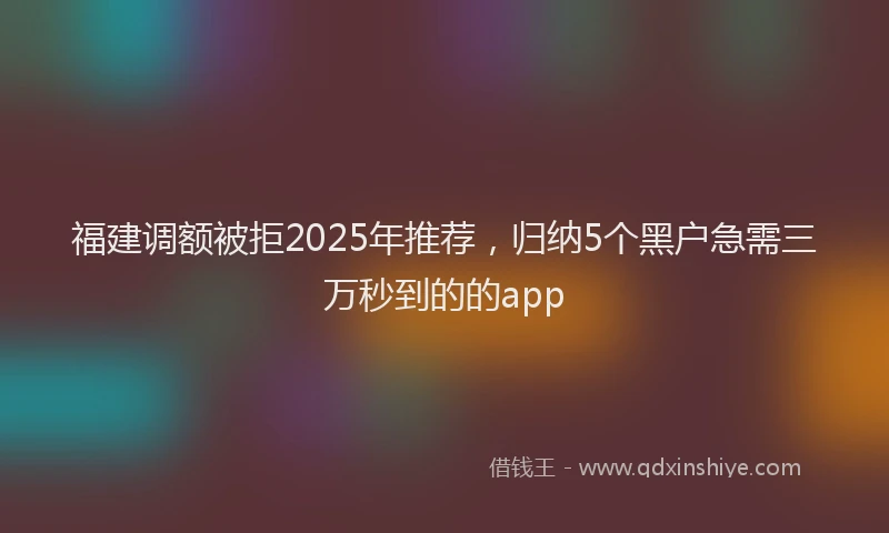 福建调额被拒2025年推荐，归纳5个黑户急需三万秒到的的app