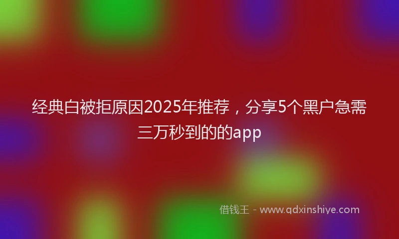 经典白被拒原因2025年推荐，分享5个黑户急需三万秒到的的app