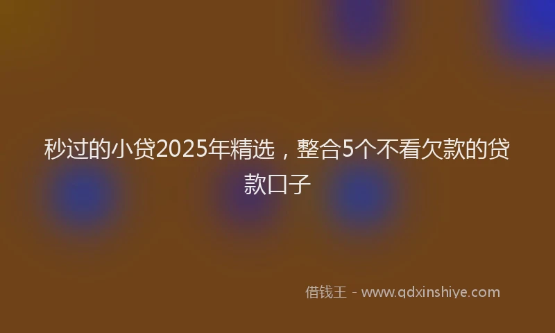 秒过的小贷2025年精选，整合5个不看欠款的贷款口子