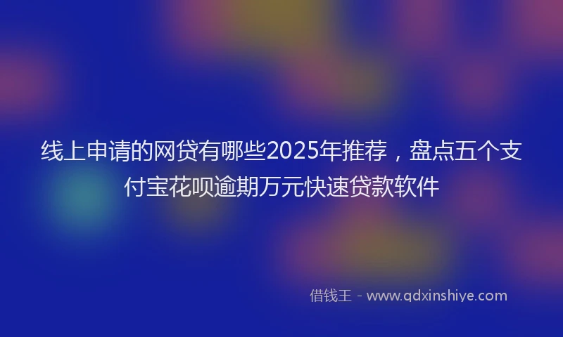 线上申请的网贷有哪些2025年推荐，盘点五个支付宝花呗逾期万元快速贷款软件