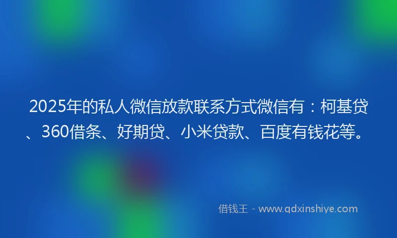 2025年的私人微信放款联系方式微信有：柯基贷、360借条、好期贷、小米贷款、百度有钱花等。