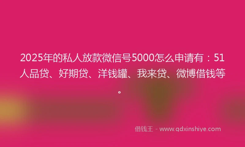 2025年的私人放款微信号5000怎么申请有：51人品贷、好期贷、洋钱罐、我来贷、微博借钱等。