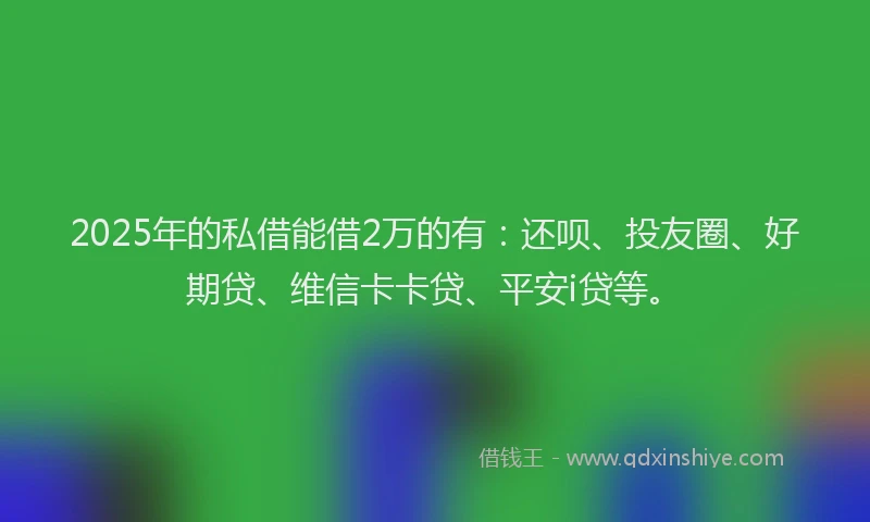 2025年的私借能借2万的有：还呗、投友圈、好期贷、维信卡卡贷、平安i贷等。