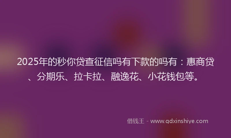 2025年的秒你贷查征信吗有下款的吗有：惠商贷、分期乐、拉卡拉、融逸花、小花钱包等。