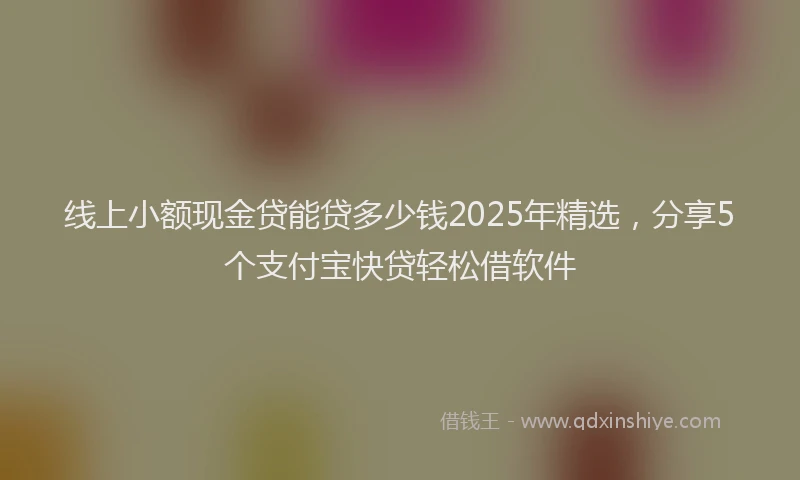 线上小额现金贷能贷多少钱2025年精选，分享5个支付宝快贷轻松借软件