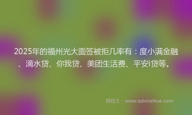 2025年的福州光大面签被拒几率有：度小满金融、滴水贷、你我贷、美团生活费、平安i贷等。