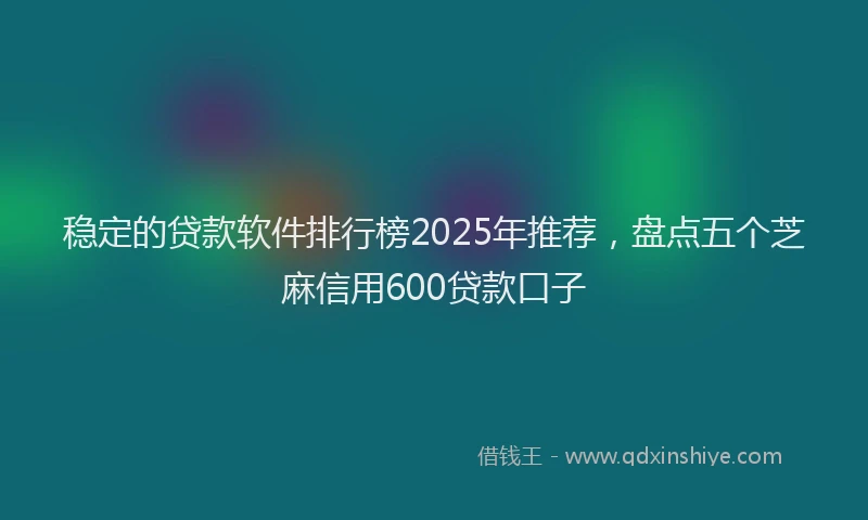 稳定的贷款软件排行榜2025年推荐，盘点五个芝麻信用600贷款口子