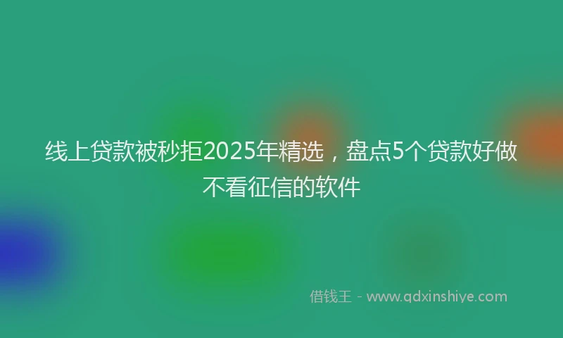 线上贷款被秒拒2025年精选，盘点5个贷款好做不看征信的软件