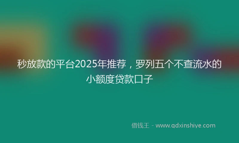 秒放款的平台2025年推荐，罗列五个不查流水的小额度贷款口子