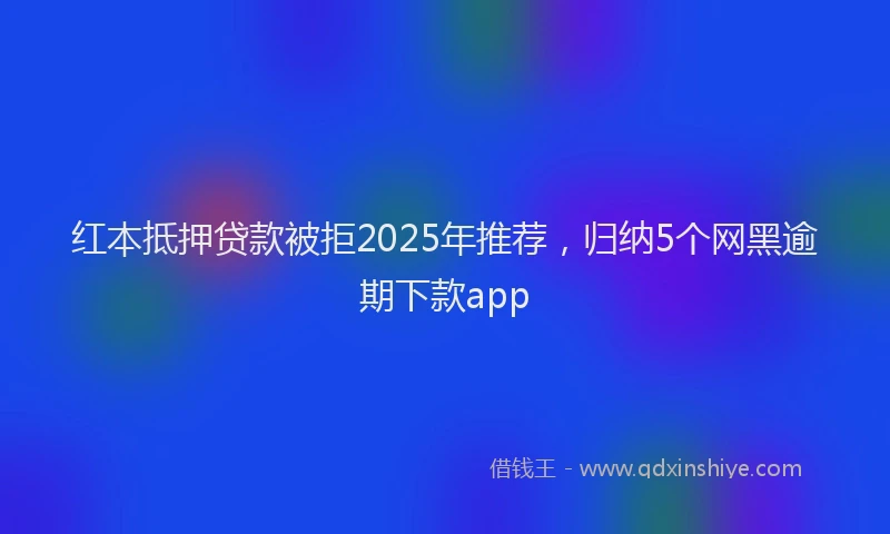 红本抵押贷款被拒2025年推荐，归纳5个网黑逾期下款app