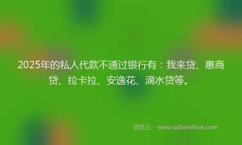 2025年的私人代款不通过银行有：我来贷、惠商贷、拉卡拉、安逸花、滴水贷等。