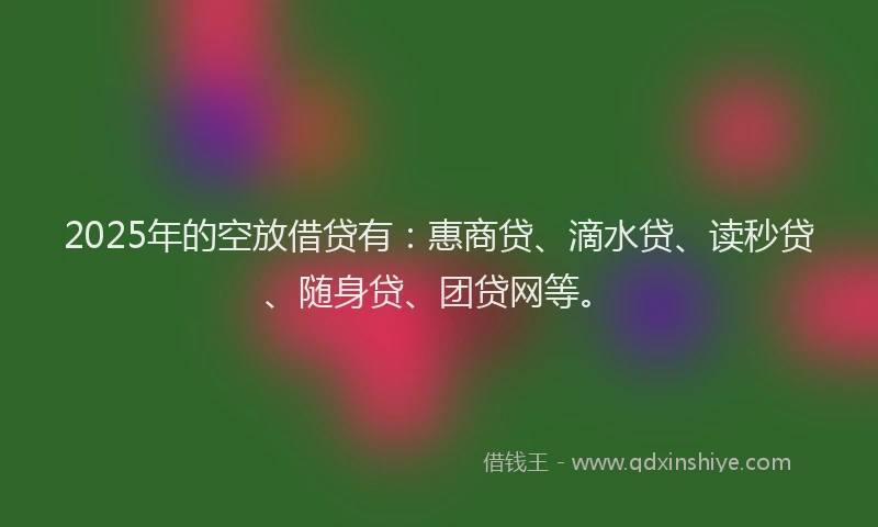 2025年的空放借贷有：惠商贷、滴水贷、读秒贷、随身贷、团贷网等。