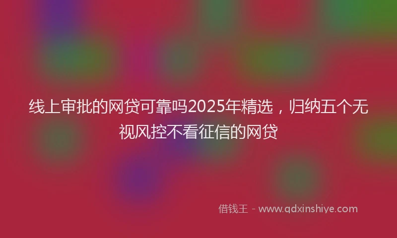 线上审批的网贷可靠吗2025年精选，归纳五个无视风控不看征信的网贷