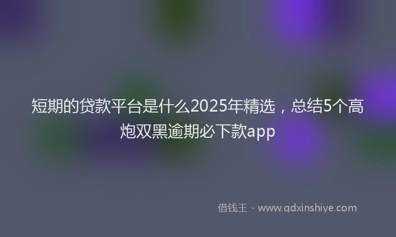 短期的贷款平台是什么2025年精选，总结5个高炮双黑逾期必下款app