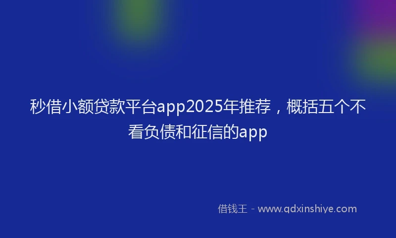 秒借小额贷款平台app2025年推荐，概括五个不看负债和征信的app