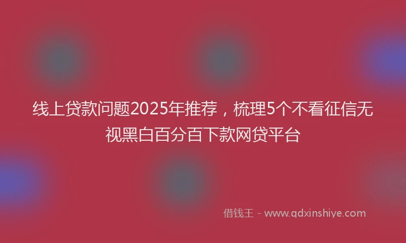 线上贷款问题2025年推荐，梳理5个不看征信无视黑白百分百下款网贷平台