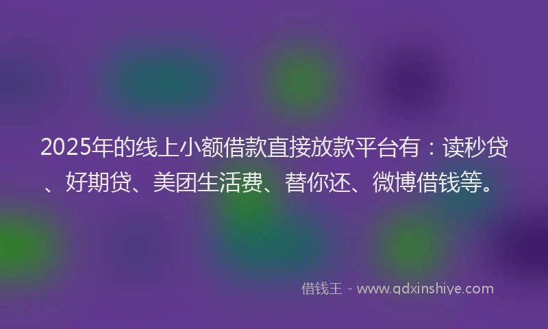 2025年的线上小额借款直接放款平台有：读秒贷、好期贷、美团生活费、替你还、微博借钱等。