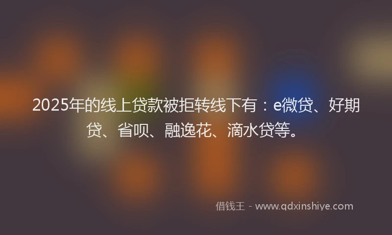2025年的线上贷款被拒转线下有：e微贷、好期贷、省呗、融逸花、滴水贷等。